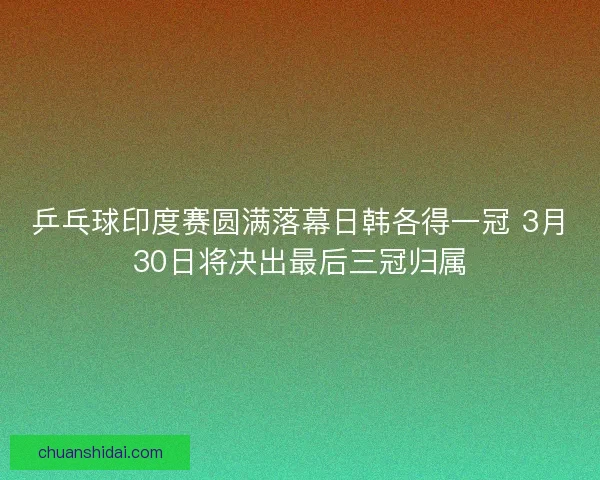 乒乓球印度赛圆满落幕日韩各得一冠 3月30日将决出最后三冠归属