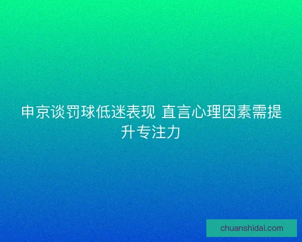 申京谈罚球低迷表现 直言心理因素需提升专注力
