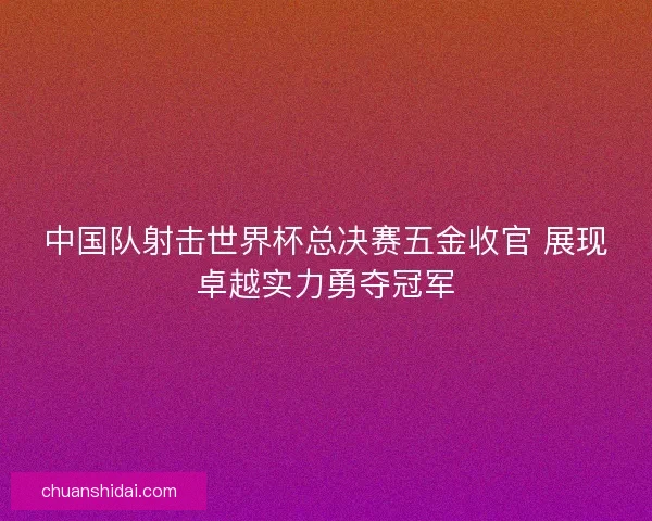 中国队射击世界杯总决赛五金收官 展现卓越实力勇夺冠军 中国队射击世界杯总决赛五金收官 展现卓越实力勇夺冠军