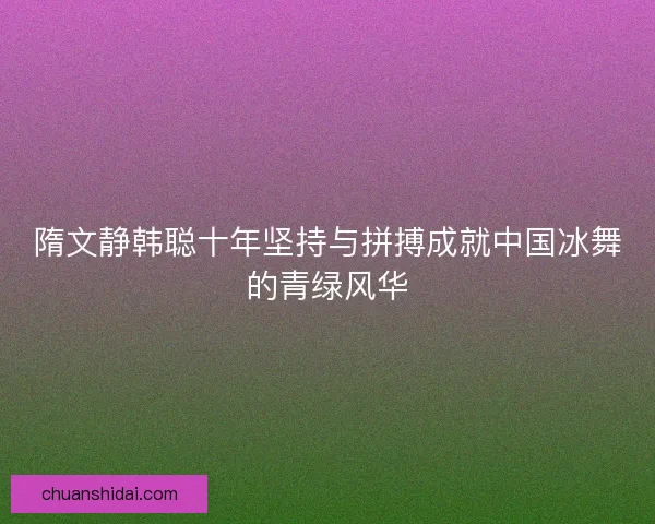 隋文静韩聪十年坚持与拼搏成就中国冰舞的青绿风华 隋文静韩聪十年坚持与拼搏成就中国冰舞的青绿风华