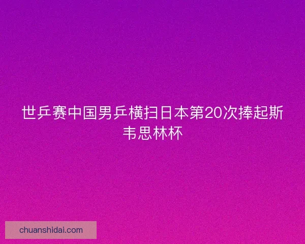 世乒赛中国男乒横扫日本第20次捧起斯韦思林杯