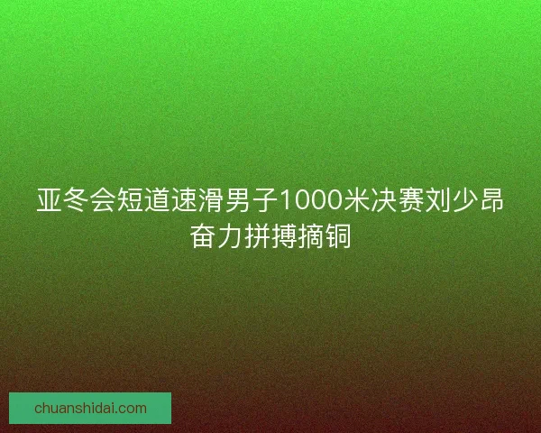 亚冬会短道速滑男子1000米决赛刘少昂奋力拼搏摘铜