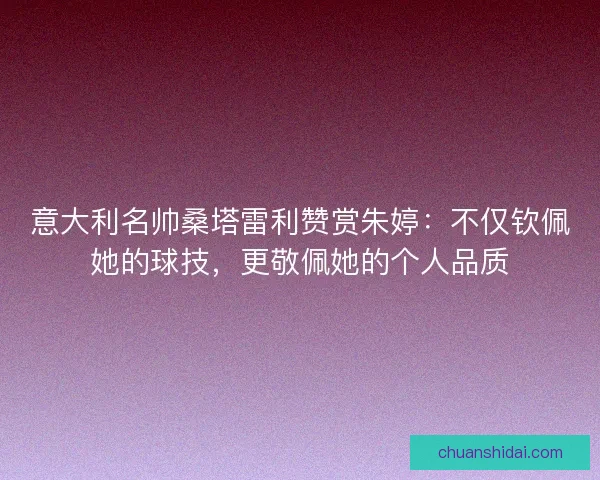 意大利名帅桑塔雷利赞赏朱婷：不仅钦佩她的球技，更敬佩她的个人品质